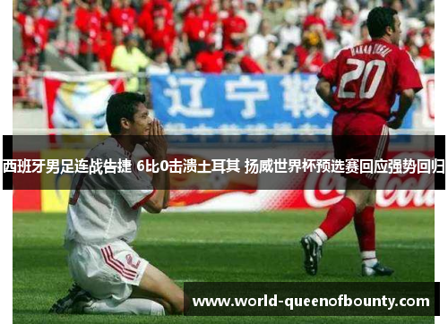 西班牙男足连战告捷 6比0击溃土耳其 扬威世界杯预选赛回应强势回归