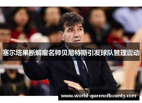 塞尔塔果断解雇名帅贝尼特斯引发球队管理震动 塞尔塔果断解雇名帅贝尼特斯引发球队管理震动