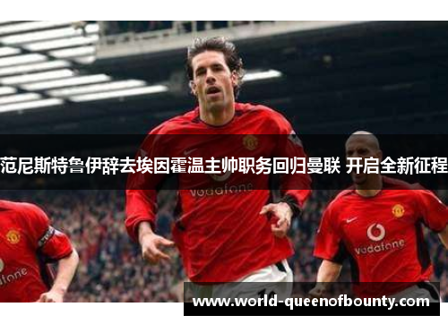 范尼斯特鲁伊辞去埃因霍温主帅职务回归曼联 开启全新征程