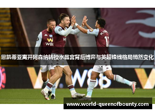 恩凯蒂亚离开阿森纳转投水晶宫背后博弈与英超锋线格局悄然变化